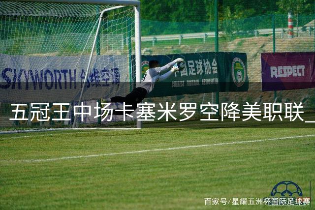 五冠王中场卡塞米罗空降美职联 迈阿密国际豪签巴西铁腰至2027