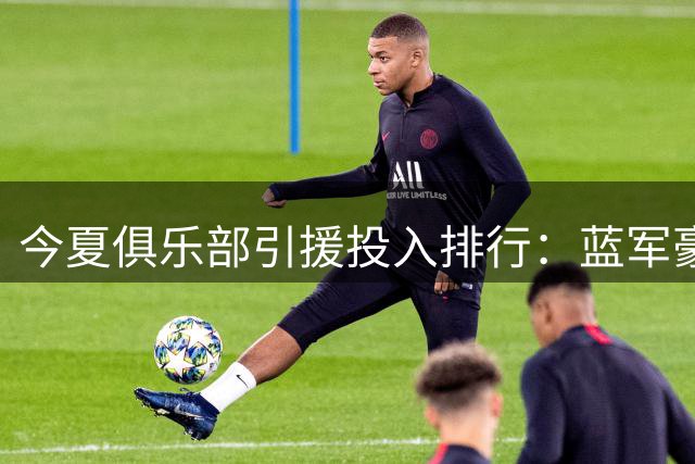 今夏俱乐部引援投入排行：蓝军豪掷4亿登顶 英超霸榜