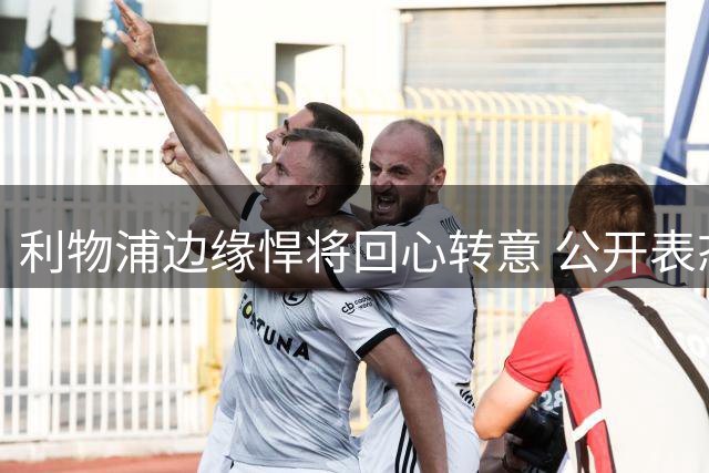 利物浦边缘悍将回心转意 公开表态愿为伊劳拉拼主力席位