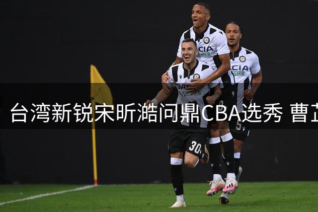 台湾新锐宋昕澔问鼎CBA选秀 曹芷豪郑博文紧随其后创历史