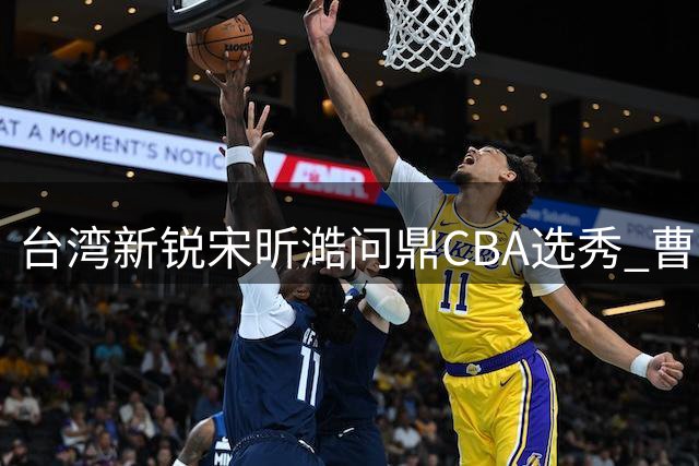 台湾新锐宋昕澔问鼎CBA选秀 曹芷豪郑博文紧随其后创历史