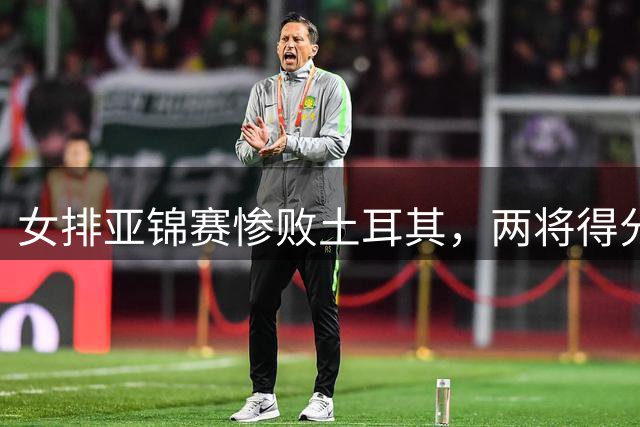 女排亚锦赛惨败土耳其，两将得分低迷惹关注