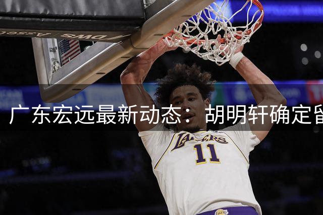 广东宏远最新动态：胡明轩确定留守球队，徐昕没有被买断，新任主教练即将到队履职