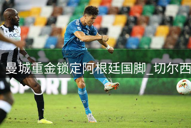 曼城重金锁定阿根廷国脚 切尔西1.2亿英镑标价考验蓝月亮财力