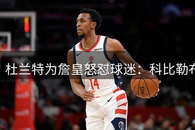 杜兰特为詹皇怒怼球迷：科比勒布朗乔丹都是前五，“不服来辩”