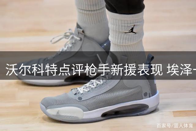 沃尔科特点评枪手新援表现 埃泽一细节恐令主帅不满