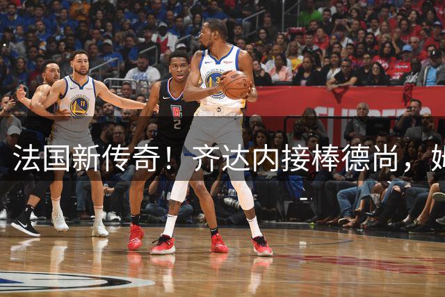 法国新传奇！齐达内接棒德尚，姆巴佩热情欢迎主帅回归