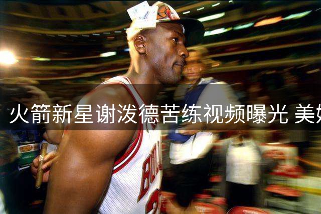 火箭新星谢泼德苦练视频曝光 美媒预测其将迎职业生涯转折点