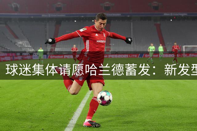 球迷集体请愿哈兰德蓄发：新发型疑似影响进球状态