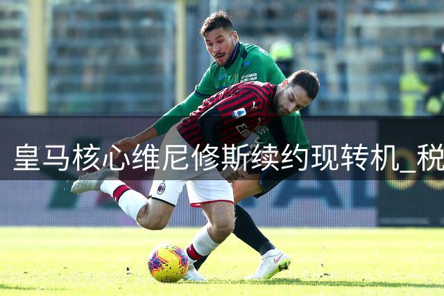 皇马核心维尼修斯续约现转机 税后2000万欧年薪谈判下周重启