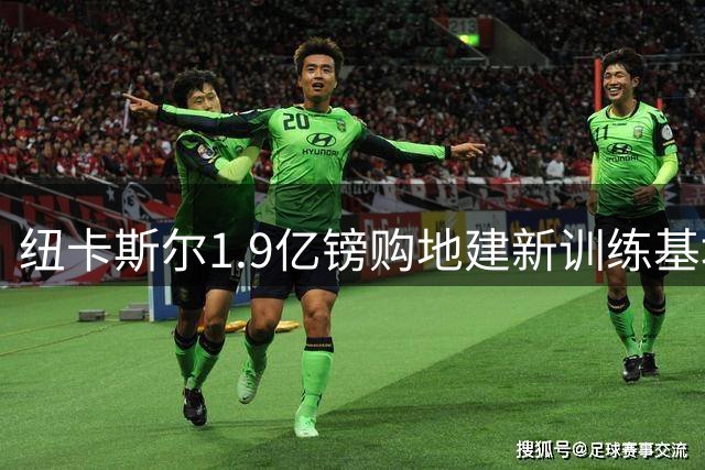 纽卡斯尔1.9亿镑购地建新训练基地 目标2029-30赛季前启用