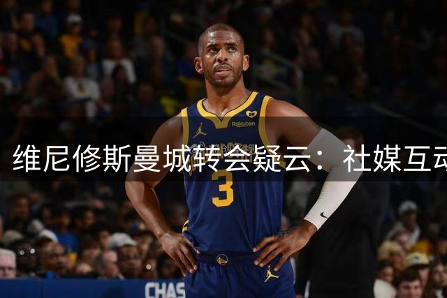 维尼修斯曼城转会疑云：社媒互动引热议 球员互换可行性存疑