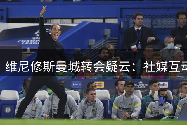 维尼修斯曼城转会疑云：社媒互动引热议 球员互换可行性存疑