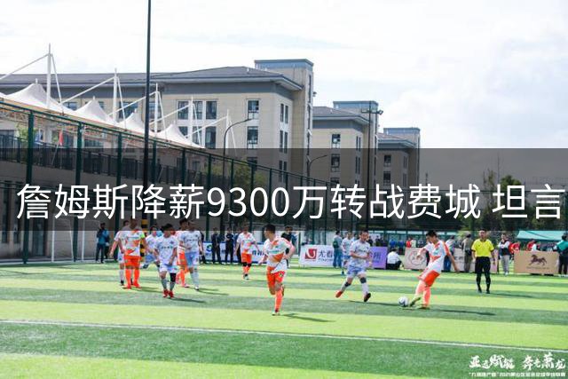 詹姆斯降薪9300万转战费城 坦言"最后一搏只为总冠军