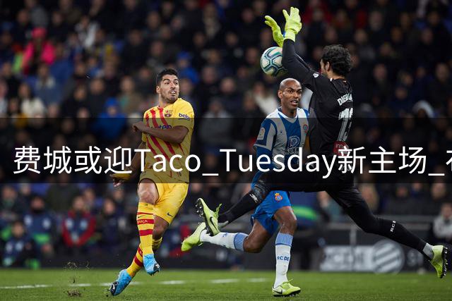费城或迎Taco Tuesday新主场 布朗表态愿随詹姆斯节奏