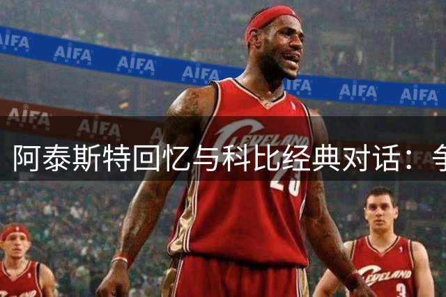 阿泰斯特回忆与科比经典对话：争论GOAT引发深夜电话交锋