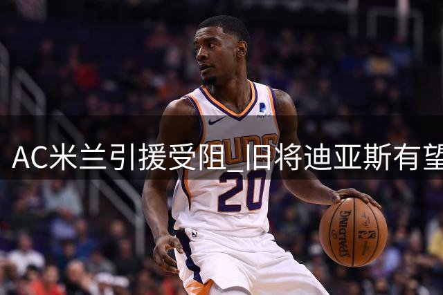 AC米兰引援受阻 旧将迪亚斯有望重返圣西罗