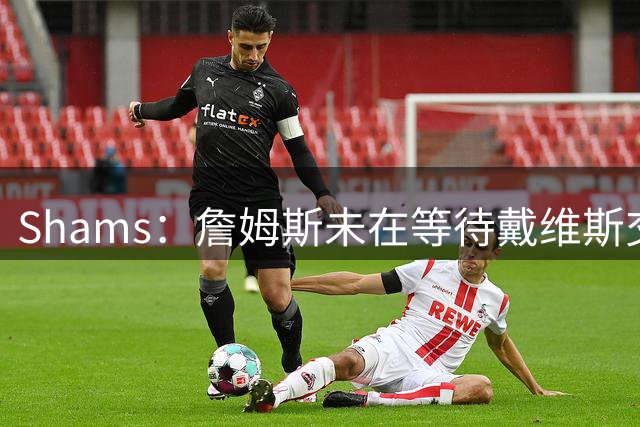 Shams：詹姆斯未在等待戴维斯交易或其他球员动向